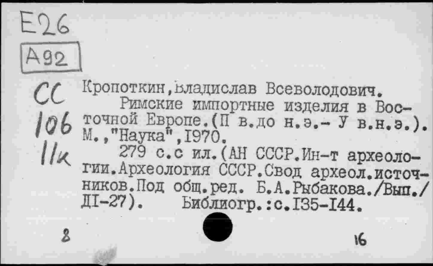 ﻿
Ä92.
et
lob
Ik
Кропоткин,Владислав Всеволодович.
Римские импортные изделия в Восточной Европе.(П в.до н.э,- У в.н.э.). М. /Наука", 1970.
279 с.с ил.(АН СССР.Ин-т археологии. Археология СССР.Свод археол.источников. Под общ.ред. Б.А.Рыбакова./Выл./ ДІ-27).	Библиогр.:с.135-144.
